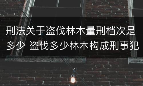 刑法关于盗伐林木量刑档次是多少 盗伐多少林木构成刑事犯罪