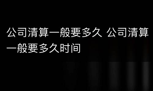 公司清算一般要多久 公司清算一般要多久时间