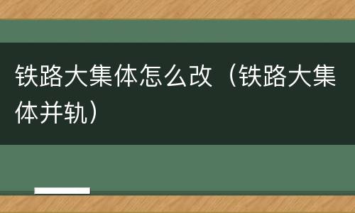 铁路大集体怎么改（铁路大集体并轨）