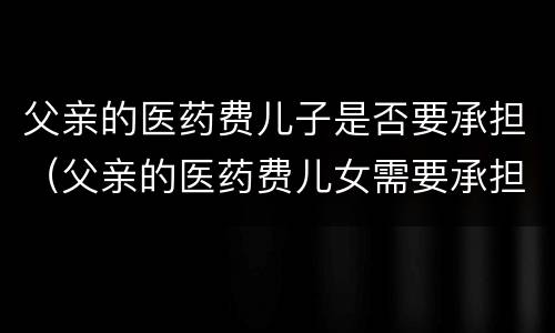 父亲的医药费儿子是否要承担（父亲的医药费儿女需要承担吗）