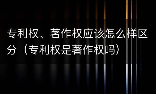 专利权、著作权应该怎么样区分（专利权是著作权吗）