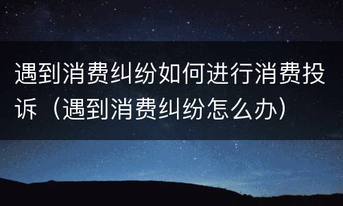 遇到消费纠纷如何进行消费投诉（遇到消费纠纷怎么办）