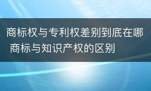 商标权与专利权差别到底在哪 商标与知识产权的区别
