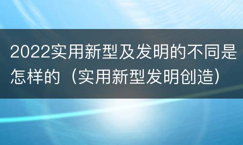 2022实用新型及发明的不同是怎样的（实用新型发明创造）