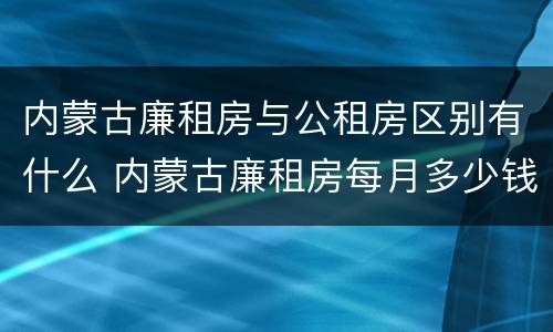 内蒙古廉租房与公租房区别有什么 内蒙古廉租房每月多少钱