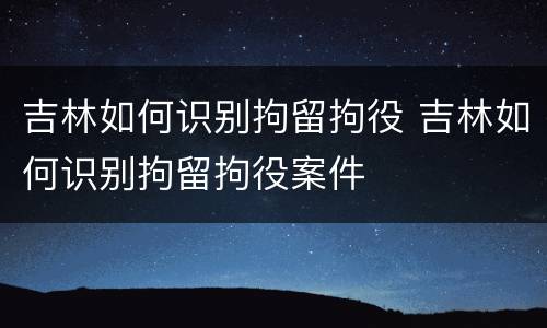 吉林如何识别拘留拘役 吉林如何识别拘留拘役案件