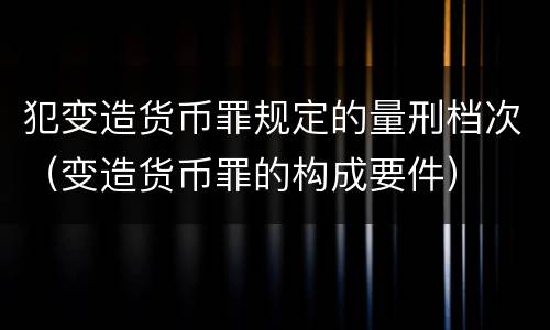 犯变造货币罪规定的量刑档次（变造货币罪的构成要件）