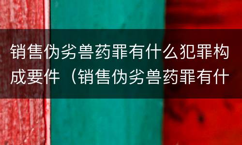 销售伪劣兽药罪有什么犯罪构成要件（销售伪劣兽药罪有什么犯罪构成要件吗）