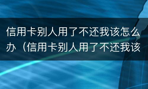 信用卡别人用了不还我该怎么办（信用卡别人用了不还我该怎么办呢）