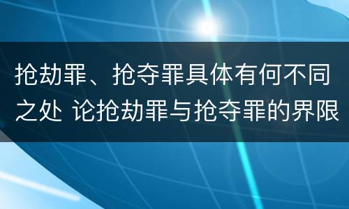 抢劫罪、抢夺罪具体有何不同之处 论抢劫罪与抢夺罪的界限