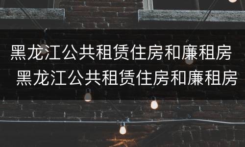 黑龙江公共租赁住房和廉租房 黑龙江公共租赁住房和廉租房区别