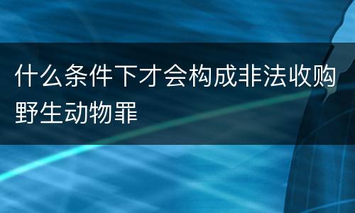 什么条件下才会构成非法收购野生动物罪