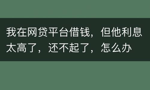 我在网贷平台借钱，但他利息太高了，还不起了，怎么办