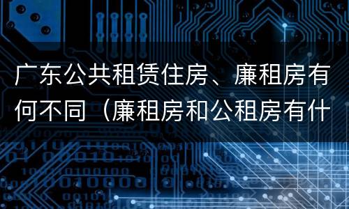 广东公共租赁住房、廉租房有何不同（廉租房和公租房有什么区别广州）