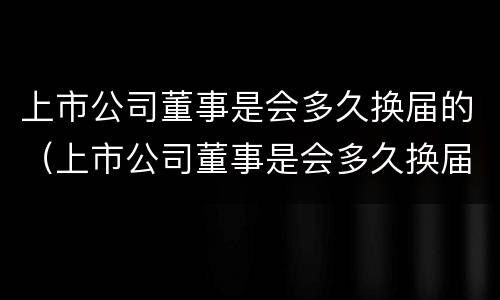 上市公司董事是会多久换届的（上市公司董事是会多久换届的呢）