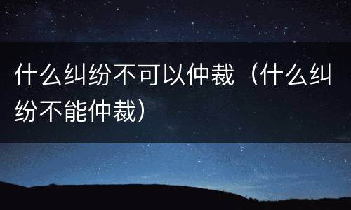 什么纠纷不可以仲裁（什么纠纷不能仲裁）