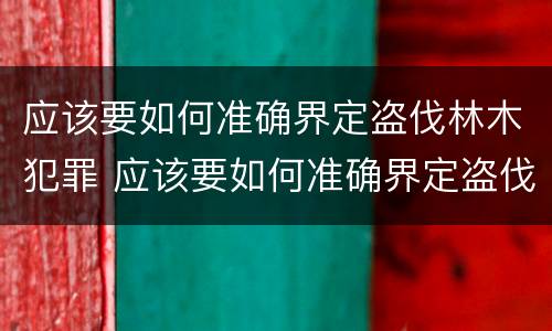 应该要如何准确界定盗伐林木犯罪 应该要如何准确界定盗伐林木犯罪案件