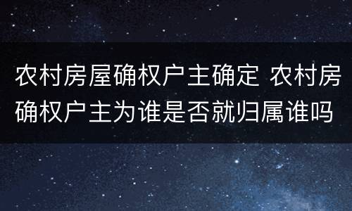 农村房屋确权户主确定 农村房确权户主为谁是否就归属谁吗