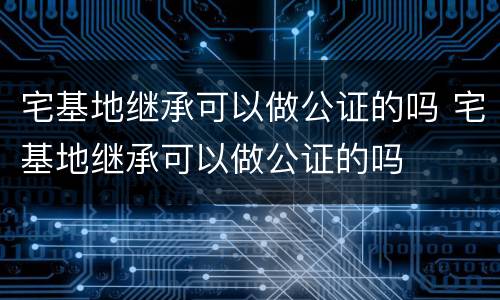 宅基地继承可以做公证的吗 宅基地继承可以做公证的吗