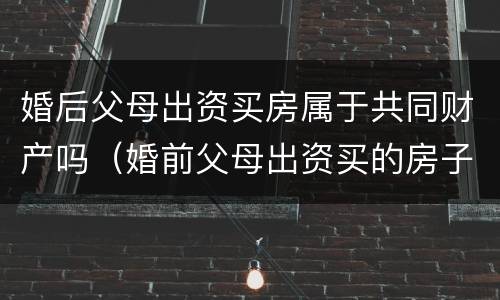 婚后父母出资买房属于共同财产吗（婚前父母出资买的房子婚后算共同财产吗）