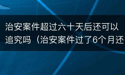 治安案件超过六十天后还可以追究吗（治安案件过了6个月还继续追究吗）