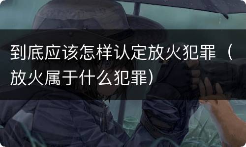 到底应该怎样认定放火犯罪（放火属于什么犯罪）