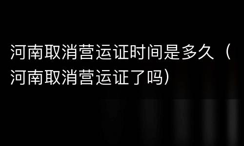 河南取消营运证时间是多久（河南取消营运证了吗）