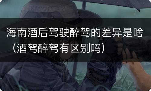 海南酒后驾驶醉驾的差异是啥（酒驾醉驾有区别吗）