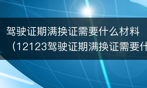 驾驶证期满换证需要什么材料（12123驾驶证期满换证需要什么材料）