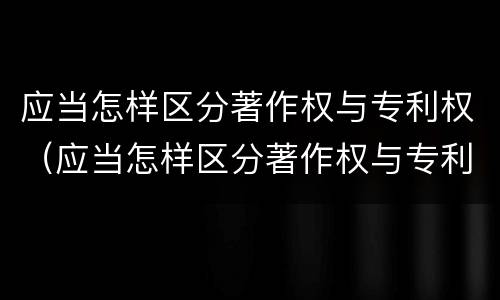 应当怎样区分著作权与专利权（应当怎样区分著作权与专利权）