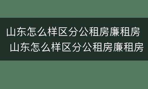 山东怎么样区分公租房廉租房 山东怎么样区分公租房廉租房和商品房