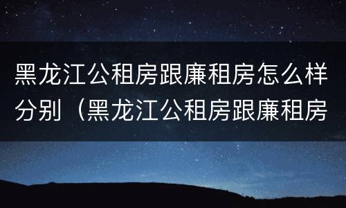 黑龙江公租房跟廉租房怎么样分别（黑龙江公租房跟廉租房怎么样分别在哪里）