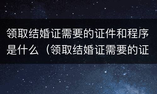 领取结婚证需要的证件和程序是什么（领取结婚证需要的证件和程序是什么呀）