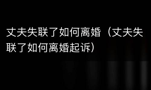 丈夫失联了如何离婚（丈夫失联了如何离婚起诉）