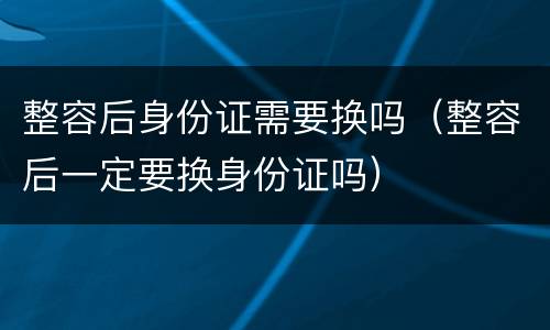 整容后身份证需要换吗（整容后一定要换身份证吗）