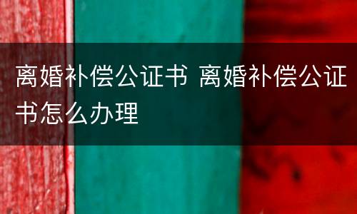 离婚补偿公证书 离婚补偿公证书怎么办理