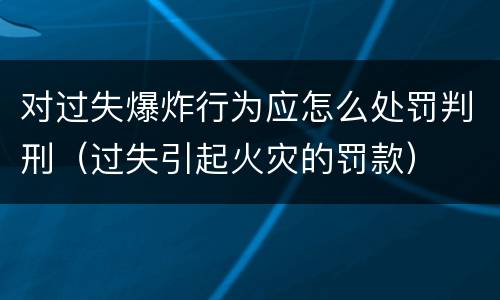 对过失爆炸行为应怎么处罚判刑（过失引起火灾的罚款）