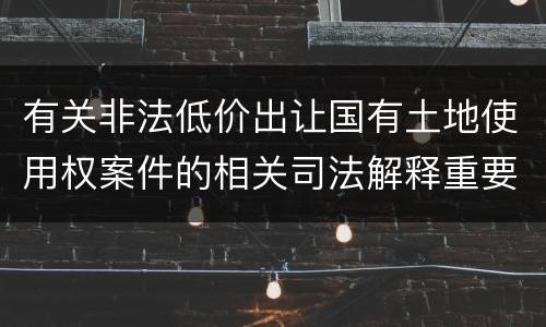 有关非法低价出让国有土地使用权案件的相关司法解释重要内容包括什么