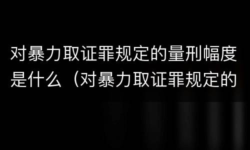 对暴力取证罪规定的量刑幅度是什么（对暴力取证罪规定的量刑幅度是什么）