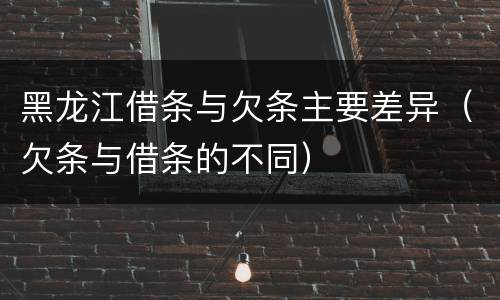 黑龙江借条与欠条主要差异（欠条与借条的不同）