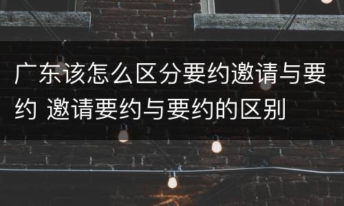 广东该怎么区分要约邀请与要约 邀请要约与要约的区别