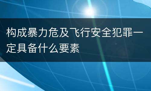 构成暴力危及飞行安全犯罪一定具备什么要素