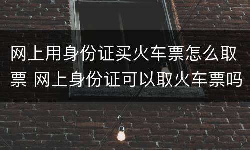 网上用身份证买火车票怎么取票 网上身份证可以取火车票吗
