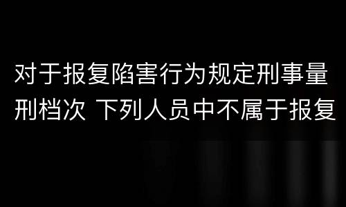 对于报复陷害行为规定刑事量刑档次 下列人员中不属于报复陷害罪犯