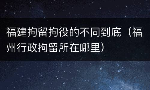 福建拘留拘役的不同到底（福州行政拘留所在哪里）