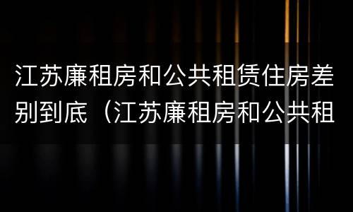 江苏廉租房和公共租赁住房差别到底（江苏廉租房和公共租赁住房差别到底多大）