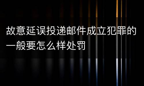 故意延误投递邮件成立犯罪的一般要怎么样处罚