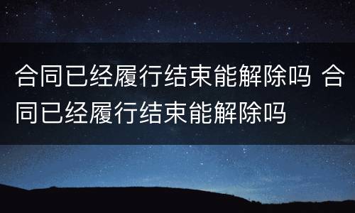 合同已经履行结束能解除吗 合同已经履行结束能解除吗