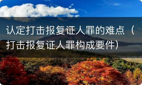 认定打击报复证人罪的难点（打击报复证人罪构成要件）
