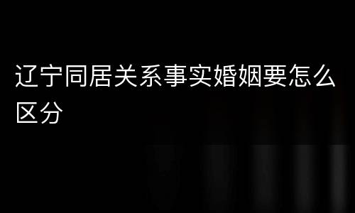 辽宁同居关系事实婚姻要怎么区分